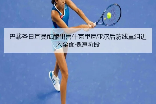 巴黎圣日耳曼酝酿出售什克里尼亚尔后防线重组进入全面提速阶段